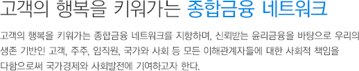 고객의 행복을 키워가는 종합금융 네트워크 고객의 행복을 키워가는 종합금융 네트워크를 지향하며, 신뢰받는 윤리금융을 바탕으로 우리의 생존 기반인 고객, 주주, 임직원, 국가와 사회 등 모든 이해관계자들에 대한 사회적 책임을 다함으로써 국가경제와 사회발전에 기여하고자 한다.