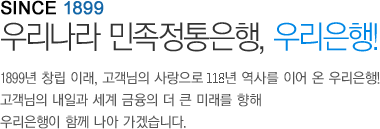 SINCE 1899 우리나라 민족전통은행 우리은행 1899년 창립이래 고객님의 사랑으로 116년 역사를 이어온 우리은행 고객님의 내일과 세계 금융의 더 큰 미래를 향해
	우리은행이 함께 나아 가겠습니다.