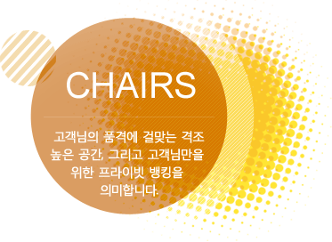 Chairs 고객님의 품격에 걸맞는 격조높은 공간, 그리고 고객님만을 위한 프라이빗 뱅킹을 의미합니다. 